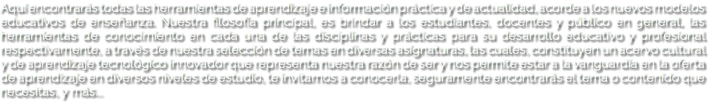 Aquí encontrarás todas las herramientas de aprendizaje e información práctica y de actualidad, acorde a los nuevos modelos educativos de enseñanza. Nuestra filosofía principal, es brindar a los estudiantes, docentes y público en general, las herramientas de conocimiento en cada una de las disciplinas y prácticas para su desarrollo educativo y profesional respectivamente, a través de nuestra selección de temas en diversas asignaturas, las cuales, constituyen un acervo cultural y de aprendizaje tecnológico innovador que representa nuestra razón de ser y nos permite estar a la vanguardia en la oferta de aprendizaje en diversos niveles de estudio, te invitamos a conocerla, seguramente encontrarás el tema o contenido que necesitas, y más...